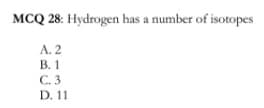 MCQ 28: Hydrogen has a number of isotopes
A. 2
В. 1
C. 3
D. 11
