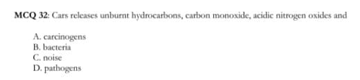 MCQ 32: Cars releases unburnt hydrocarbons, carbon monoxide, acidic nitrogen oxides and
A. carcinogens
B. bacteria
C. noise
D. pathogens
