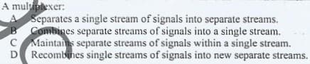 A muluptexer:
Separates a single stream of signals into separate streams.
Combines separate streams of signals into a single stream.
C Maintans separate streams of signals within a single stream.
D Recombines single streams of signals into new separate streams.
