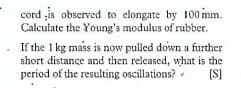 cord is observed to elongate by 100 mm.
Calculate the Young's modulus of rubber.
If the 1 kg mass is now pulled down a further
short distance and then released, what is the
period of the resulting oscillations?
(S]
