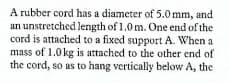 A rubber cord has a diameter of 5.0 mm, and
an unstretched length of 1.0 m. One end of the
cord is attached to a fixed support A. When a
mass of 1.0 kg is attached to the other end of
the cord, so as to hang vertically below A, the
