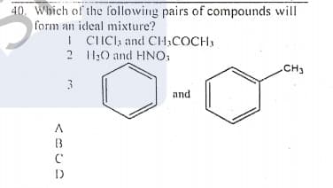 40. Which of the following pairs of compounds will
form an ideal mixture?
I CIICI, and CH,COCH,
2 10 and HNO:
CH3
and
