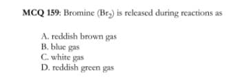 MCQ 159: Bromine (Br,) is released during reactions as
A. reddish brown gas
B. blue gas
C. white gas
D. reddish green gas
