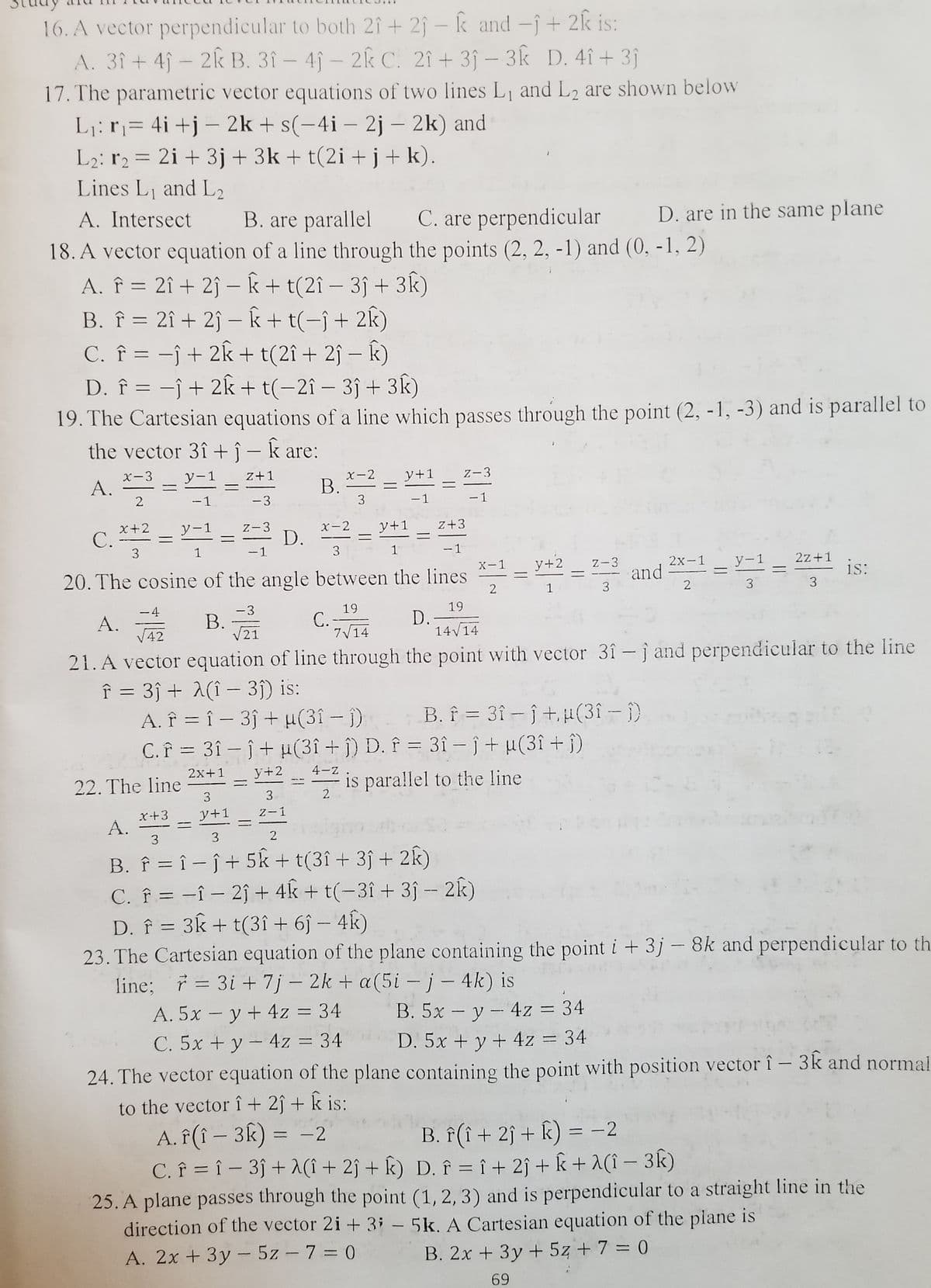 16. A vector perpendicular to both 2î + 2ĵ – k and -î + 2k is:
A. 3î + 4ĵ – 2k B. 3î – 4ĵ – 2k C. 2î + 3ĵ – 3k D. 4î + 3j
17. The parametric vector equations of two lines L1 and L2 are shown below
L¡: r= 4i+j – 2k + s(-4i – 2j – 2k) and
L2: r2 = 2i + 3j + 3k + t(2i + j + k).
Lines L and L2
A. Intersect
%3D
B. are parallel
C. are perpendicular
D. are in the same plane
18. A vector equation of a line through the points (2, 2, -1) and (0, -1, 2)
A. f = 2î + 2ĵ – k + t(2î – 3ĵ + 3k)
B. î = 2î + 2ĵ – k+t(-ĵ+ 2k)
C. f = -ĵ + 2k + t(2î+ 2ĵ – k)
D. f = -j + 2k + t(-2î – 3ĵ + 3k)
19. The Cartesian equations ofa line which passes through the point (2, -1, -3) and is parallel to
the vector 3î +ĵ – k are:
|
X-3
y-1
z+1
X-2
В.
3
y+1
Z-3
--1
-3
-1
- 1
X+2
C.
3
y-1
Z-3
X-2
y+1
z+3
D.
---
1
-1
3
- 1
and = =
X-1
у+2
Z-3
2х-1
у-1
2z+1
20. The cosine of the angle between the lines
1s:
%3D
1
3
2
3
3
-4
A.
V42
-3
B.
21
19
C.-
7V14
19
D.
14V14
21. A vector equation of line through the point with vector 3î- j and perpendicular to the line
f = 3ĵ + A(î – 3j) is:
A. Î = î – 3ĵ + H(31- i)
C. Î = 3î – ĵ + µ(3î + j) D. Î = 3î – î + µ(3î + j)
B. f = 3î - j +, u(3î - )
%3D
2x+1
y+2
4-z .
22. The line
is parallel to the line
3
2.
Z-1
x-+3
Á.
3
y+1
3
2
B. f = î – ĵ + 5k + t(3î + 3ĵ + 2k)
C. f = -î – 2î + 4k + t(-3î + 3ĵ - 2k)
D. f = 3k + t(3î + 6ĵ – 4k)
23. The Cartesian equation of the plane containing the point i + 3j – 8k and perpendicular to th
line; 7 = 3i + 7j – 2k + a(5i –j- 4k) is
%3D
A. 5x - y + 4z = 34
B. 5x – y - 4z = 34
D. 5x + y + 4z = 34
24. The vector equation of the plane containing the point with position vector î - 3k and normal
C. 5x + y - 4z = 34
to the vector î + 2ĵ + k is:
A. f(î – 3k) = -2
C. î = î – 3ĵ + A(î + 2ĵ + k) D. î = î + 2j + k + A(î – 3k)
25. A plane passes through the point (1, 2, 3) and is perpendicular to a straight line in the
direction of the vector 2i + 3i – 5k. A Cartesian equation of the plane is
B. f(î + 2î + k) = -2
%3D
A. 2x + 3y - 5z - 7 = 0
B. 2x + 3y + 5z + 7 = 0
%3D
69
||
