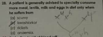 28. A patlent is generally advised to specially consume
more meat, lentils, milk and eggs In dlet only when
he suffers from
(a) scurvy
JeT kwashiorkor
(c) rickels
(d) anaemla.
