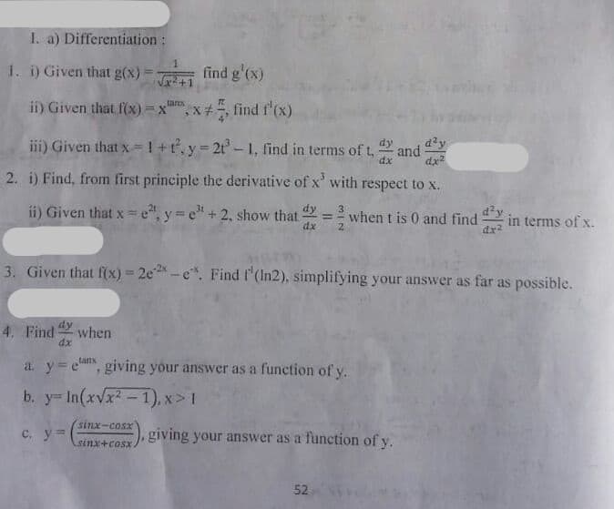 dy and dy
I. a) Differentiation:
1. i) Given that g(x)
find g'(x)
ii) Given that f(x) = x"
tanx
x* , find f'(x).
iii) Given that x 1+t.y 2t- 1, find in terms of t,
dx
dx
2. i) Find, from first principle the derivative of x' with respect to x.
ii) Given that x e", y e"+2, show that
d'y
in terms of x.
dx?
when t is 0 and find
dx
3. Given that f(x) = 2e-e. Find f'(In2), simplifying your answer as far as possible.
%3D
dy
4. Find
when
dx
tanx
a. y=e, giving your answer as a function of y.
b. y In(xvx2-1), x> 1
sinx-cosx
c. y=
giving your answer as a function of y.
sinx+cosx
52
