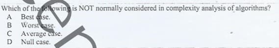 Which of the folowing is NOT normally considered in complexity analysis of algorithms?
A Best case.
B Worstease.
C Average case.
D Null case.
