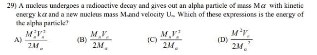 29) A nucleus undergoes a radioactive decay and gives out an alpha particle of mass Ma with kinetic
energy ka and a new nucleus mass M,and velocity Un. Which of these expressions is the energy of
the alpha particle?
M,V,
(В)
2M a
MV
(C)
2M a
M²V,
(D)
2M a
A)
2M.
