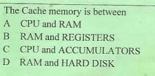 The Cache memory is between
A CPU and RAM
B RAM and REGISTERS
C
CPU and ACCUMULATORS
D RAM and HARD DISK
