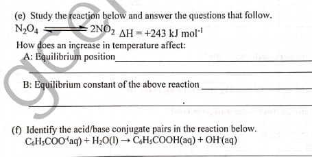 (e) Study the reaction below and answer the questions that follow.
N,O4
How does an increase in temperature affect:
A: Equilibrium position
2NO2 AH = +243 kJ mol
B: Equilibrium constant of the above reaction
(f) Identify the acid/base conjugate pairs in the reaction below.
CoH;COO'aq) + H2O(1) → CH;COOH(aq) + OH (aq)
