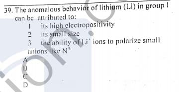 39. The anomalous behavior of lithium (Li) in group I
can be attributed to:
I its high electropositivity
2 its small size
3 the ability ofLi ions to polarize small
anions like N
