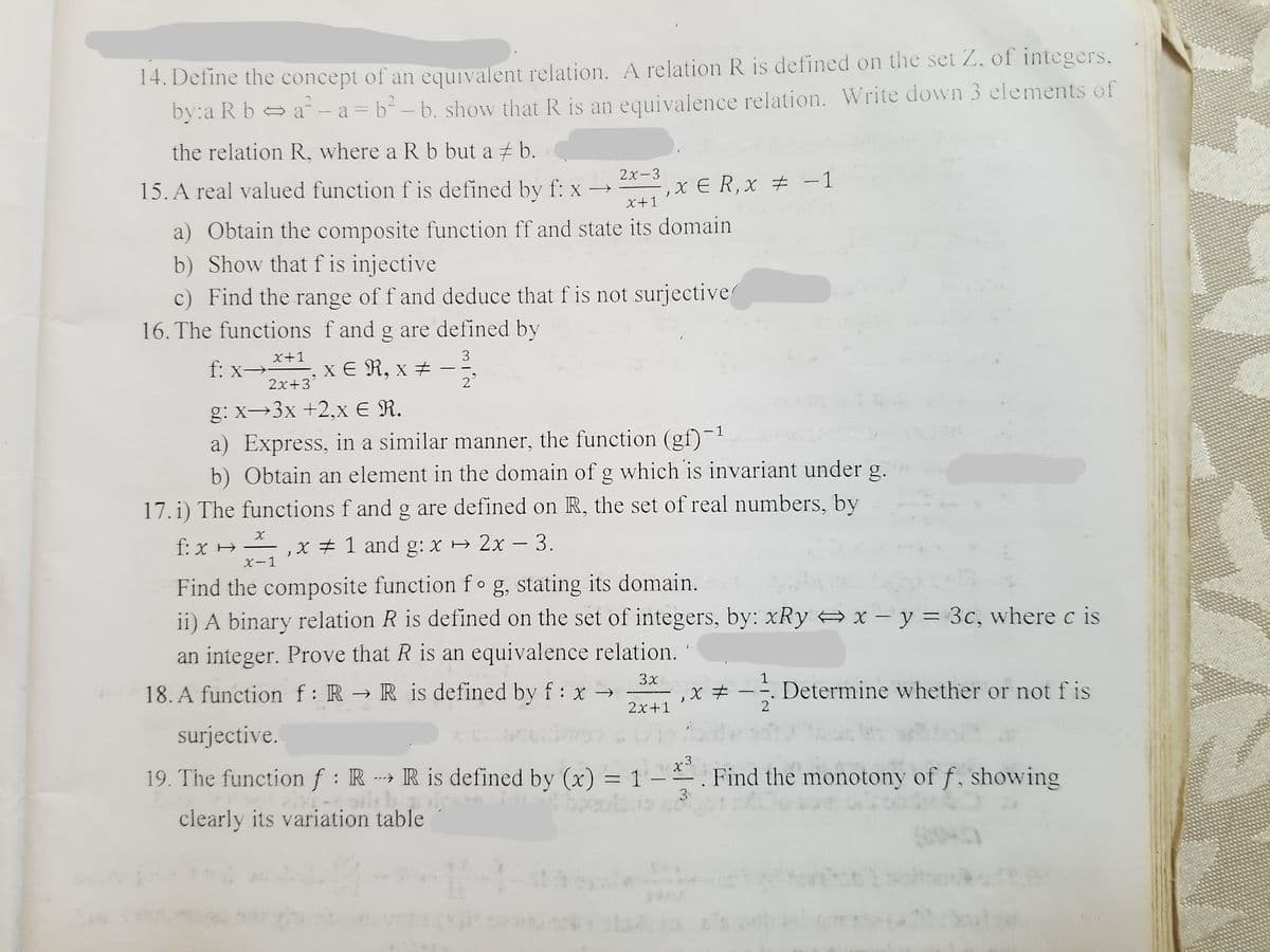 14. Define the concept of an equivalent relation. A relation R is defined on the set Z, of integers,
by:a R b a- a= b² – b. show that R is an equivalence relation. Write down 3 elements of
the relation R, where a R b but a + b.
15. A real valued function f is defined by f: x →
2х-3
X E R, x # -1
X+1
a) Obtain the composite function ff and state its domain
b) Show that f is injective
c) Find the range of f and deduce that f is not surjective
16. The functions f and g are defined by
x+1
f: x→*-, x € R, x #
3
|
2x+3
2
g: x→3x +2,x E R.
a) Express, in a similar manner, the function (gf)-1
b) Obtain an element in the domain of g which is invariant under g.
17. i) The functions f and g are defined on R, the set of real numbers, by
f: x H – , x # 1 and g: x 2x – 3.
X-1
Find the composite function f og, stating its domain.
ii) A binary relation R is defined on the set of integers, by: xRy x - y = 3c, wherec is
an integer. Prove that R is an equivalence relation.
18. A function f: R → R is defined by f: x →
3x
1
Determine whether or not f is
2x+1
2
surjective.
19. The function f: R R is defined by (x) = 1
x3
. Find the monotony of f, showing
|
3
clearly its variation table
