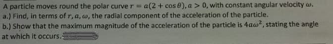 A particle moves round the polar curve r = a(2 + cos 0), a > 0, with constant angular velocity w.
a.) Find, in terms of r, a, w, the radial component of the acceleration of the particle.
b.) Show that the maximum magnitude of the acceleration of the particle is 4aw?, stating the angle
at which it Occurs.
