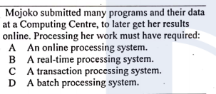 Mojoko submitted many programs and their data
at a Computing Centre, to later get her results
online. Processing her work must have required:
A An online processing system.
B A real-time processing system.
C A transaction processing system.
D A batch processing system.
