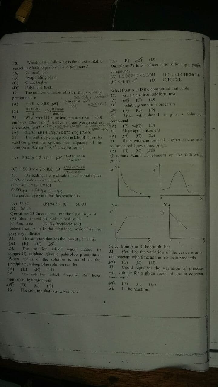 (A)
(B) (D)
Which of the following is the most suitable
Questions 27 to 31 concern the lollowing organic
compounds
(A) THOOCCHCHCOOH
(C) CllEN',CI
18.
vessel in which to perfom the experiment?
(A)
(B)
(C)
Conical tlask
Evaporating basin
Glass beaker
Polythene flask
(B) CCHOHCH
CH.CCH
(D)
Seleet from A to D the compound that could
Give a positive iodoform test
19.
The number of moles of silver that would he
0.c6dn3 27.
(A)
00ll
precipitated is
02 Md
(C)
(D)
0.20 x 50.0 S
1000
(A)
0.20 x 50.0 18
28.
Exhibit geometric isomerism
020x500
020x50
(D)
1000x2
(C)
(D)
(B)
React with phenol to give a coloured
(C)
AT
29.
What would be the temperature rise if 25.0
cm of 0.20mol dm of silver nitrate vere used in
20.
compound.
(D)
(B) C)
Haye optical isomers
(C)
React with ammoniacal Copper ti) chloride
lo form a red-brown precipitate.
(C) A)
the experiment? 2 e 6 S
30.
2 2°C (BT4 4C(C) 8.8°C (D) 17.6°C
The enthalpy change AlH (in kInol y for the
reaction given the specifie heat capacity of the
solution as 4.2JcmC- is expressed as
(A)
(A)
(D)
21.
31
(A) (B)
Questions 32and 33 concem on the following
graphs
50.0x4.2XRB
(A1-50.0 x 4.2 x 8.8
SO OND 20
IC) +50.0 x 4,2 x 8.8 (D)
50.0-0.20
On licating, 131g of calcium carbonate gave
22.
0.69g of calcium bxide, CaO.
(Ca=40, C=12, O=16)
CaCOs) CaOs) + CO 8)
The percenlage yield for this reaction is
TA! 567
D1 106 46
Qrestions 23-26 concern I moldm solutions of
A) Lthanoie acid (B) Sodium hydroxide
(CJAmimonia
Select from A to D the substance, which has the
properny indicated
23.
94 52 (C)
56.00
(D)Hydrochloric acid
The solution that has the lowest pFl value
(C) )
The solution which when added to
coppert il) sulphate gives a pale-blue precipitate.
When excess of the solution is added to the
precipitate, a deep blue solution results
(D)
T. nlutire urhich contains the least
(A)
(B)
Select from A to D the graph that
Could be the variation of the concentration
of a reactant with time as the reaction proceeds
24.
32.
(B)
Could represent the variation of pressure
with volume for a given nass of gas at constant
(C)
(D)
(A)
(B)
ses
33.
Tuniber ol hydrogen ons
(B)
(C) (D)
The solution that is a Lewis base
(B)
26.
34.
In the reaction.
