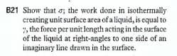 B21 Show that o; the work done in isothermally
creating unit surface area of a liquid, is equal to
", the force per unit length acting in the surface
of the liquid at right-angles to one side of an
imaginary line drawn in the surface.
