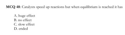 MCQ 48: Catalysts speed up reactions but when equilibrium is reached it has
A. huge effect
B. no effect
C. slow effect
D. ended
