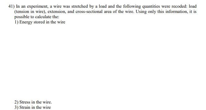 41) In an experiment, a wire was stretched by a load and the following quantities were recoded: load
(tension in wire), extension, and cross-sectional area of the wire. Using only this information, it is
possible to calculate the:
1) Energy stored in the wire
2) Stress in the wire.
3) Strain in the wire
