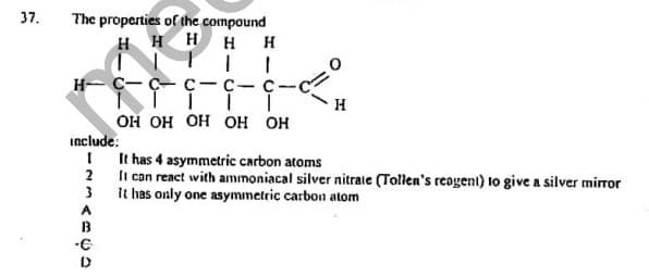 37.
The properties of the compound
H H H H H
н- с— ҫ— с-с-с-
H
но но но но но
include:
I It has 4 asymmetric carbon atoms
2 li can react with ammoniacal silver nitrale (Tollen's reogent) to give a silver mirror
3 It has only one asymmetric carbon atom
A
B
