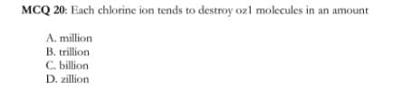 MCQ 20: Each chlorine ion tends to destroy ozl molecules in an amount
A. million
B. trillion
C. billion
D. zillion
