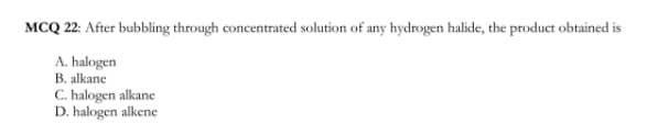 MCQ 22: After bubbling through concentrated solution of any hydrogen halide, the product obtained is
A. halogen
B. alkane
C. halogen alkane
D. halogen alkene
