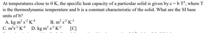 At temperatures close to 0 K, the specific heat capacity of a particular solid is given by c =b T, where T
is the thermodynamic temperature and b is a constant characteristic of the solid. What are the SI base
units of b?
A. kg m s? K*
B. m s K
C. m's? K D. kg m? s² K*
[C]
