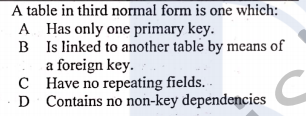 A table in third normal form is one which:
A Has only one primary key.
B Is linked to another table by means of
a foreign key.
C Have no repeating fields. -
D Contains no non-key dependencies C
