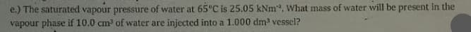 e.) The saturated vapour pressure of water at 65°C is 25.05 kNm. What mass of water will be present in the
vapour phase if 10.0 cm of water are injected into a 1.000 dm vessel?
