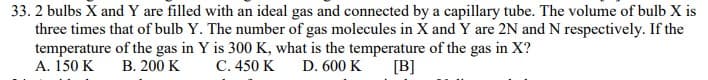 33. 2 bulbs X and Y are filled with an ideal gas and connected by a capillary tube. The volume of bulb X is
three times that of bulb Y. The number of gas molecules in X and Y are 2N and N respectively. If the
temperature of the gas in Y is 300 K, what is the temperature of the gas in X?
A. 150 K
В. 200 K
С. 450 K
D. 600 K
[B]
