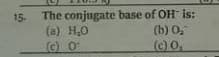 15. The conjugate base of OH is:
(b) 0,
(a) H,0
(c) O
(c) O,
