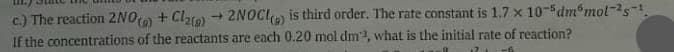 c.) The reaction 2NO) + Clao) → 2NOCI is third order. The rate constant is 1.7 x 10-5dm°mol-s-1
If the concentrations of the reactants are each 0.20 mol dm, what is the initial rate of reaction?
