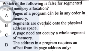 Which of the following is false for segmented
paged memory allocation?
Pages of a program cản be in any order in
A
memory.
Segments are overlaid onto the physical
B
address space.
A page need not occupy a whole segment
of memory.
The address in a program requires an
D
offset from its page address only:
