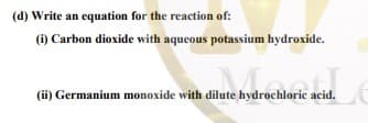 (d) Write an equation for the reaction of:
(1) Carbon dioxide with aqueous potassium hydroxide.
(ii) Germanium monoxide with dilute hydrochloric acid.
