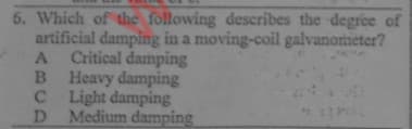 6. Which of the following describes the degree of
artificial damping in a moving-coil galvanometer?
A Critical damping
B Heavy damping
CLight damping
D Medium damping
