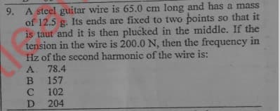 9. A steel guitar wire is 65.0 cm long and has a mass
of 12.5 g. Its ends are fixed to two points so that it
is taut and it is then plucked in the middle. If the
tension in the wire is 200.0 N, then the frequency in
Hz of the second harmonic of the wire is:
A 78.4
157
102
204
D
