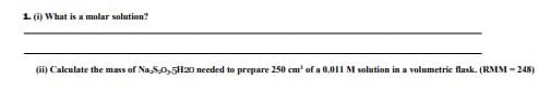 1. (i) What is a molar solution?
(ii) Calculate the mass of Na,S0,51l20 needed to prepare 250 cm' of a 0.011 M solution in a volumetric flask. (RMM - 248)
