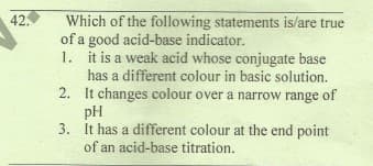 42.
Which of the following statements is/are true
of a good acid-base indicator.
1. it is a weak acid whose conjugate base
has a different colour in basic solution.
2. It changes colour over a narrow range of
pH
3. It has a different colour at the end point
of an acid-base titration.
