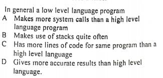 In general a low level language program
A Makes more system calls than a high level
language program
B Makes use of stacks quite often
C Has more lines of code for same program than a
high level language
D Gives more accurate results than high level
language.
