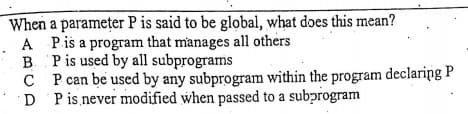 When a parameter P is said to be global, what does this mean?
A Pis a program that manages all others
B. Pis used by all subprograms
C P can be used by any subprogram within the program declaring P
D Pis never modified when passed to a subprogram
