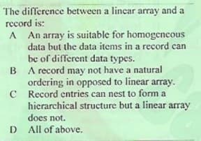 The difference between a lincar array and a
record is:
A An array is suitable for homogencous
data but the data items in a record can
be of different data types.
B A record may not have a natural
ordering in opposed to linear array.
C Record entries can nest to form a
hierarchical structure but a linear array
does not.
D All of above.
