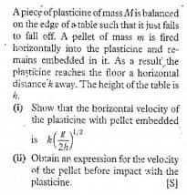 Apiece of plasticine of mass Mis balanced
on the edge of a table such that it just fails
to fall off. A pellet of mass m is fired
horizontally into the plasticine and re-
mains embedded in it. As a result the
piaștīcine reaches the floor a horizontal
distance'k away. The height of the table is
h.
(i) Show that the horizontal velocity of
the plasticine with pellet embedded
is A"
2h/
(ii) Obtain an expression for the velocity
of the pellet before impact xith the
plasticine.
(S)
