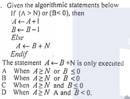 Given the algorithmic statements below
If (A > N) or (B< 0), then
A-A+1
B-B-1
Else
A+ B+ N
Endif
The statement A-B +N is only executed
A When A2N or B S0
B When A>N or B <0
C When A2N and Bs0
D When A2N A and B<0.
