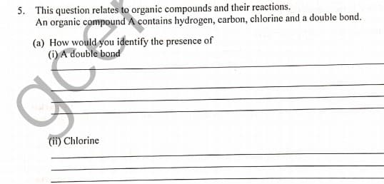 5. This question relates to organic compounds and their reactions.
An organic compound A contains hydrogen, carbon, chlorine and a double bond.
(a) How would you identify the presence of
(i) A double bond
(ii) Chlorine
