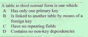 A table in third normal form is one which:
A Has only one primary key
B Is linked to another table by means of a
foreign key
C Have no repeating fields
D Contains no non-key dependencies
