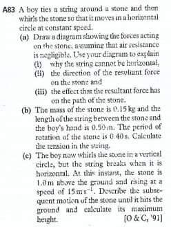 A83 A boy ties a string around a stone and then
whirls the stone so that it moves in a horizontal
circle at constant speed.
(a) Draw a diagram slhowing the forces acting
on the stone, assuming that air resistance
is negligible. Use your diagram to explain
(1) why the string cannot be herizontal,
(i) the direction of the resuliant force
on the stone and
(iii) the effect that the resultant force has
on the path of the stone.
(b) The mass of the stone is e.15 kg and the
length of the string between the stone and
the boy's hand is 0.50 m. The period of
retation of the stone is 0.40 s. Calculate
the tension in the string.
(c) The boy now whirls the stone in a vertical
circle, but the string breaks when it is
horizontal. At this instant, the stone is
1.0m above the ground and rising at a
speed of 15 ms". Describe the subse-
quent motion of the stone until it hits the
ground and calculate its maximum
height.
(0 & C, '91]
