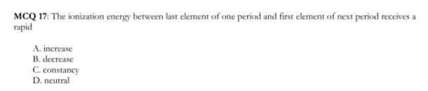 MCQ 17: The ionization energy between last element of one period and first element of next period receives a
rapid
A. increase
B. decrease
C. constancy
D. neutral
