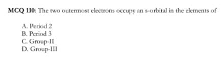 MCQ 110: The two outermost electrons occupy an s-orbital in the elements of
A. Period 2
B. Period 3
C. Group-II
D. Group-III
