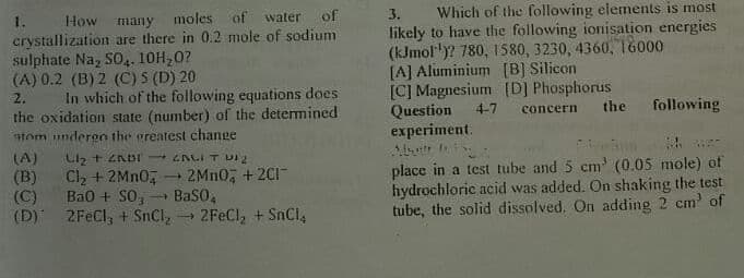 Which of the following elements is most
likely to have the following ionisation energies
(kJmol")? 780, 1580, 3230, 4360, 6000
[A] Aluminium (B] Silicon
[C] Magnesium [D] Phosphorus
Question
experiment.
3.
1.
How many moles of water of
crystallization are there in 0.2 mole of sodium
sulphate Na, SO.. 10H,0?
(A) 0.2 (B) 2 (C) 5 (D) 20
In which of the following equations does
the oxidation state (number) of the determined
tom undergo the greatest change
2.
4-7
concern
the following
Cl, + 2MN0,
Ba0 + S0,
(D) 2FeCl, + SnCl,2FEC1, + SnCl,
(A)
(B)
(C)
place in a test tube and 5 cm' (0.05 mole) of
hydrochloric acid was added. On shaking the test
tube, the solid dissolved. On adding 2 cm of
2MN0, + 2C1
BaSO,
