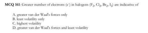 MCQ 161: Greater number of clectrons (e') in halogens (F, Cl, Brz, I) are indicative of
A. greater van der Waal's forces only
B. least volatility only
C. highest volatility
D. greater van der Waal's forces and least volatility
