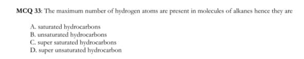 MCQ 33: The maximum number of hydrogen atoms are present in molecules of alkanes hence they are
A. saturated hydrocarbons
B. unsaturated hydrocarbons
C. super saturated hydrocarbons
D. super unsaturated hydrocarbon
